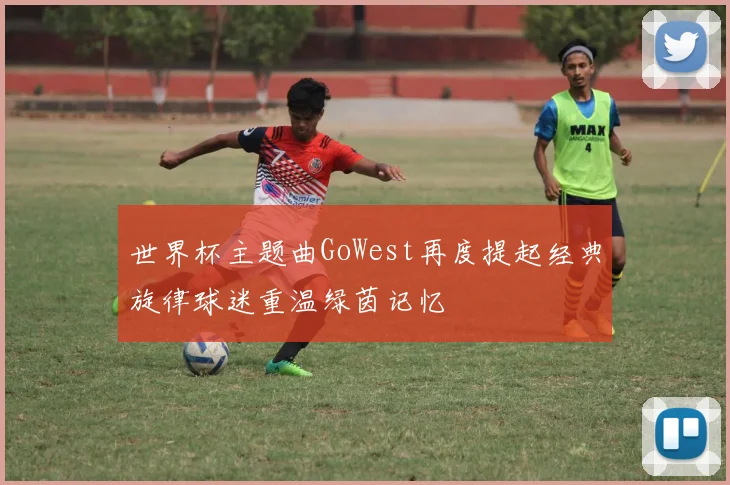 世界杯主题曲GoWest再度提起经典旋律球迷重温绿茵记忆