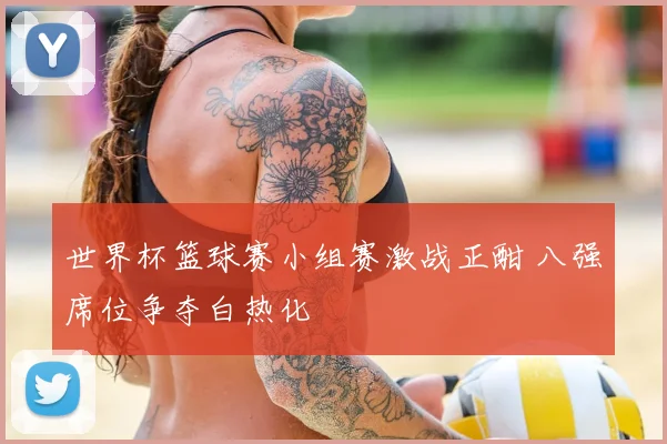 世界杯篮球赛小组赛激战正酣 八强席位争夺白热化