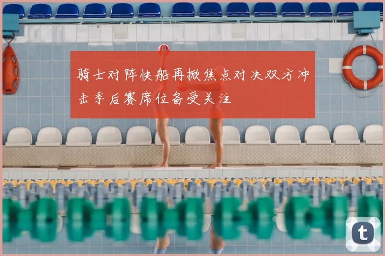 骑士对阵快船再掀焦点对决双方冲击季后赛席位备受关注