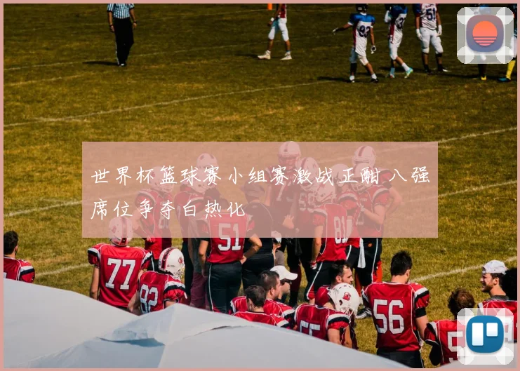 世界杯篮球赛小组赛激战正酣 八强席位争夺白热化