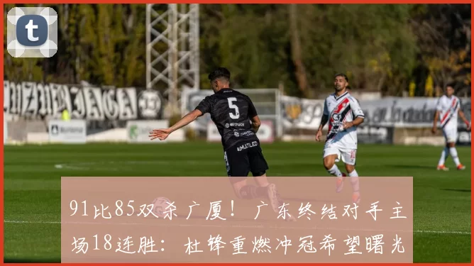 91比85双杀广厦！广东终结对手主场18连胜：杜锋重燃冲冠希望曙光！_比赛_北京_上海