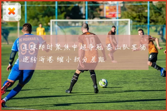 足球即时聚焦中超争冠 泰山队客场逆转海港 缩小积分差距