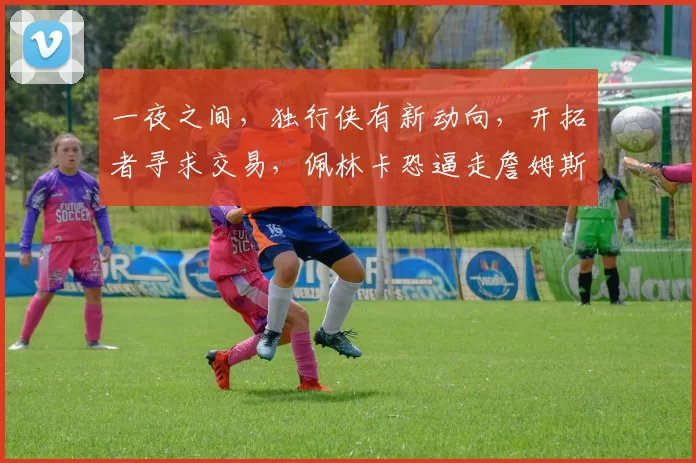 一夜之间，独行侠有新动向，开拓者寻求交易，佩林卡恐逼走詹姆斯