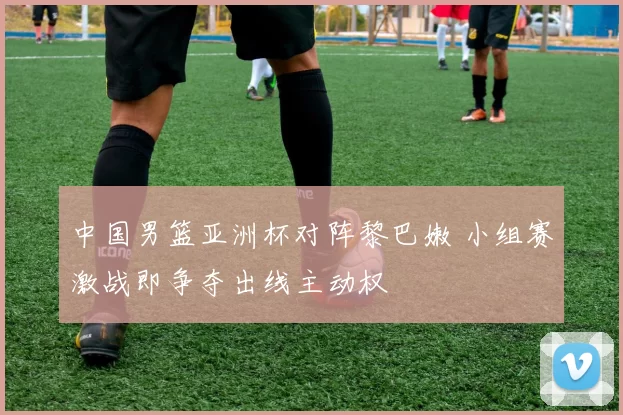 中国男篮亚洲杯对阵黎巴嫩 小组赛激战即争夺出线主动权