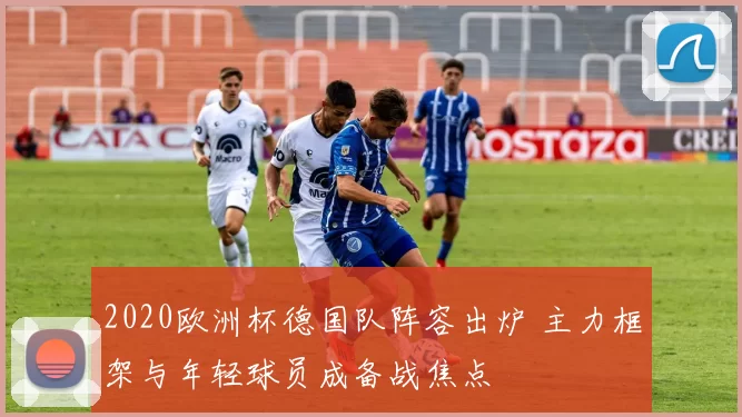 2020欧洲杯德国队阵容出炉 主力框架与年轻球员成备战焦点