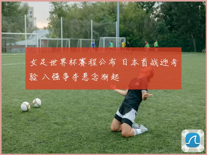 女足世界杯赛程公布 日本首战迎考验 八强争夺悬念渐起