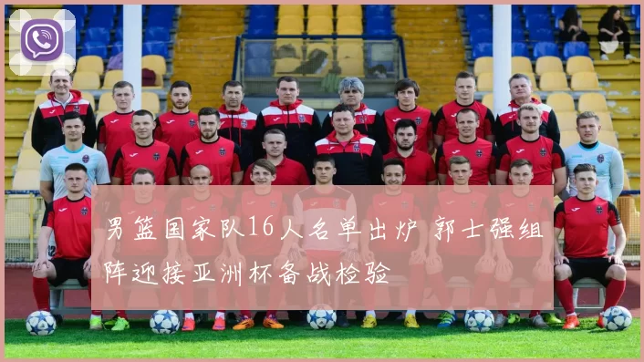 男篮国家队16人名单出炉 郭士强组阵迎接亚洲杯备战检验