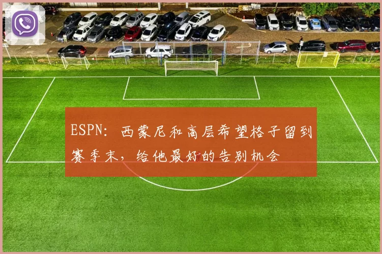 ESPN：西蒙尼和高层希望格子留到赛季末，给他最好的告别机会