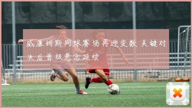 威廉姆斯网球赛场再迎变数 关键对决后晋级悬念延续