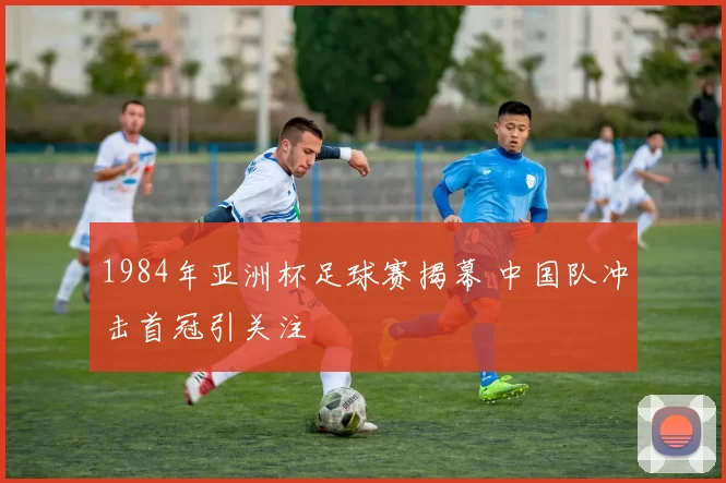 1984年亚洲杯足球赛揭幕 中国队冲击首冠引关注