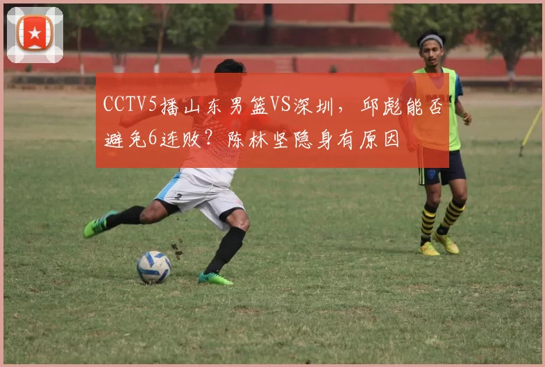 CCTV5播山东男篮VS深圳，邱彪能否避免6连败？陈林坚隐身有原因