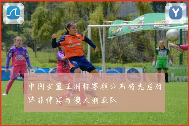 中国女篮亚洲杯赛程公布将先后对阵菲律宾与澳大利亚队