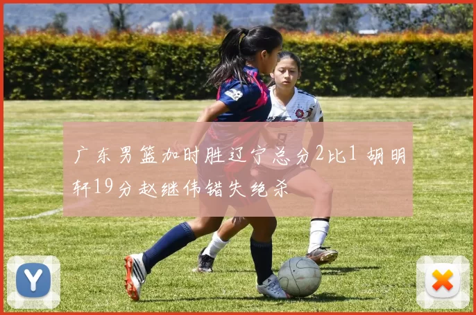 广东男篮加时胜辽宁总分2比1 胡明轩19分赵继伟错失绝杀