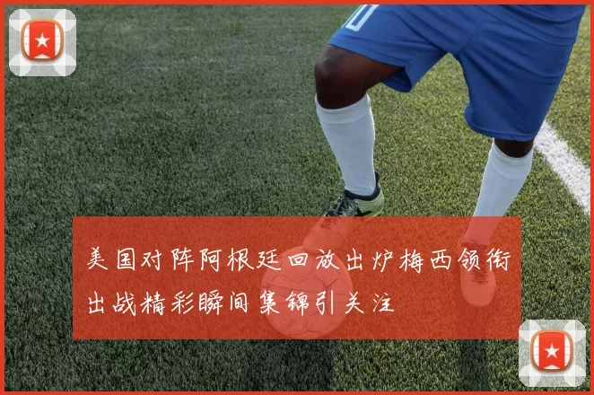 美国对阵阿根廷回放出炉梅西领衔出战精彩瞬间集锦引关注