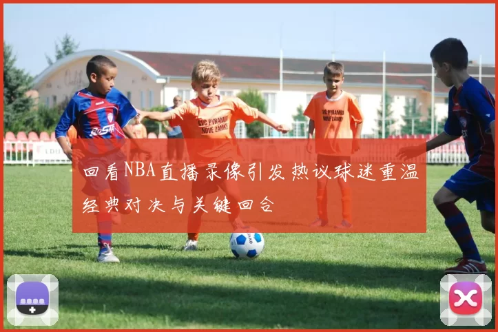 回看NBA直播录像引发热议球迷重温经典对决与关键回合