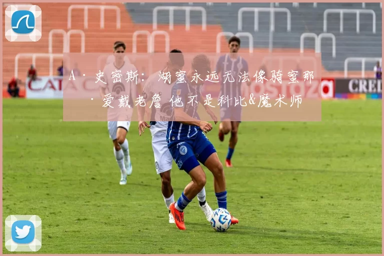 A·史密斯：湖蜜永远无法像骑蜜那样爱戴老詹 他不是科比&魔术师