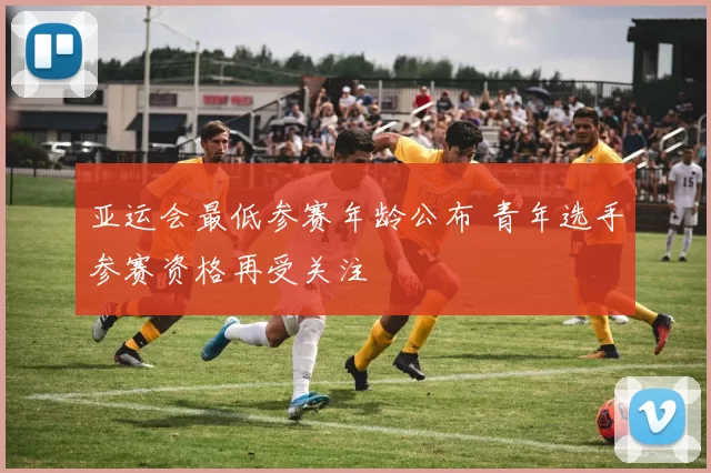 亚运会最低参赛年龄公布 青年选手参赛资格再受关注